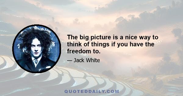 The big picture is a nice way to think of things if you have the freedom to.