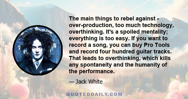 The main things to rebel against - over-production, too much technology, overthinking. It's a spoiled mentality; everything is too easy. If you want to record a song, you can buy Pro Tools and record four hundred guitar 