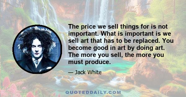 The price we sell things for is not important. What is important is we sell art that has to be replaced. You become good in art by doing art. The more you sell, the more you must produce.