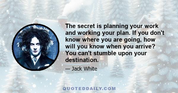 The secret is planning your work and working your plan. If you don't know where you are going, how will you know when you arrive? You can't stumble upon your destination.