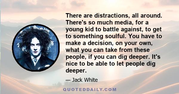 There are distractions, all around. There's so much media, for a young kid to battle against, to get to something soulful. You have to make a decision, on your own, what you can take from these people, if you can dig