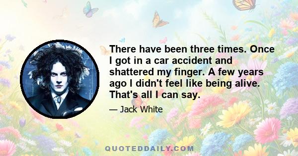 There have been three times. Once I got in a car accident and shattered my finger. A few years ago I didn't feel like being alive. That's all I can say.