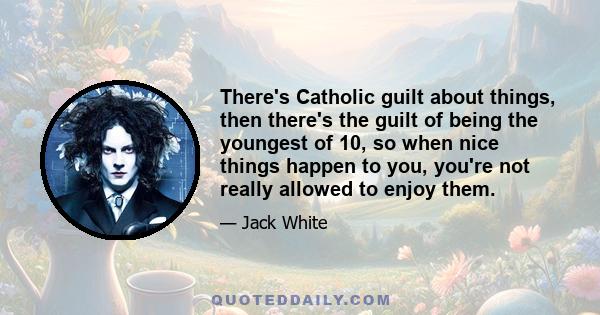 There's Catholic guilt about things, then there's the guilt of being the youngest of 10, so when nice things happen to you, you're not really allowed to enjoy them.