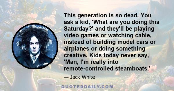 This generation is so dead. You ask a kid, 'What are you doing this Saturday?' and they'll be playing video games or watching cable, instead of building model cars or airplanes or doing something creative. Kids today