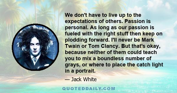 We don't have to live up to the expectations of others. Passion is personal. As long as our passion is fueled with the right stuff then keep on plodding forward. I'll never be Mark Twain or Tom Clancy. But that's okay,