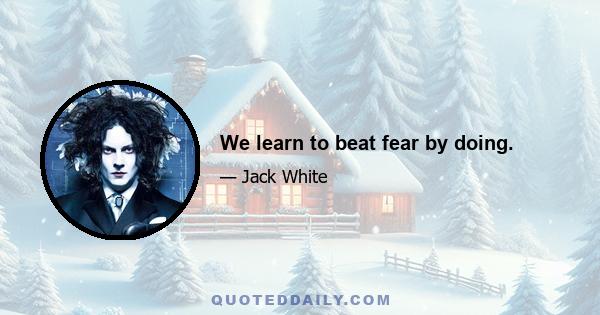 We learn to beat fear by doing.