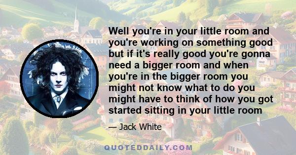 Well you're in your little room and you're working on something good but if it's really good you're gonna need a bigger room and when you're in the bigger room you might not know what to do you might have to think of