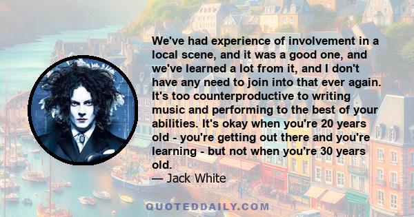 We've had experience of involvement in a local scene, and it was a good one, and we've learned a lot from it, and I don't have any need to join into that ever again. It's too counterproductive to writing music and