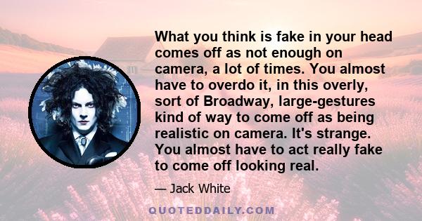 What you think is fake in your head comes off as not enough on camera, a lot of times. You almost have to overdo it, in this overly, sort of Broadway, large-gestures kind of way to come off as being realistic on camera. 