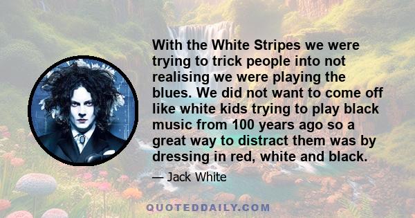 With the White Stripes we were trying to trick people into not realising we were playing the blues. We did not want to come off like white kids trying to play black music from 100 years ago so a great way to distract