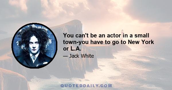 You can't be an actor in a small town-you have to go to New York or L.A.