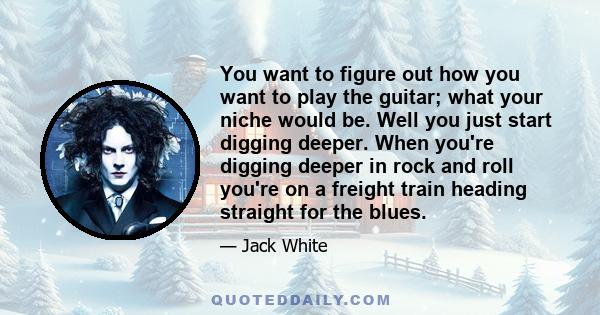 You want to figure out how you want to play the guitar; what your niche would be. Well you just start digging deeper. When you're digging deeper in rock and roll you're on a freight train heading straight for the blues.