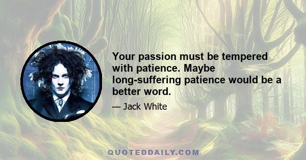 Your passion must be tempered with patience. Maybe long-suffering patience would be a better word.