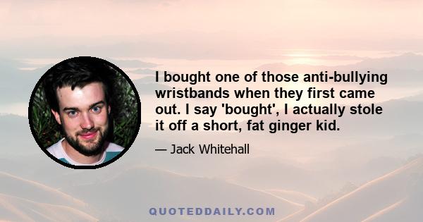 I bought one of those anti-bullying wristbands when they first came out. I say 'bought', I actually stole it off a short, fat ginger kid.