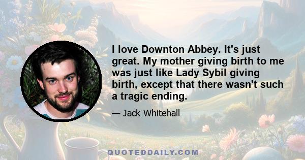 I love Downton Abbey. It's just great. My mother giving birth to me was just like Lady Sybil giving birth, except that there wasn't such a tragic ending.