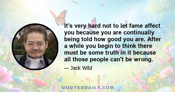 It's very hard not to let fame affect you because you are continually being told how good you are. After a while you begin to think there must be some truth in it because all those people can't be wrong.