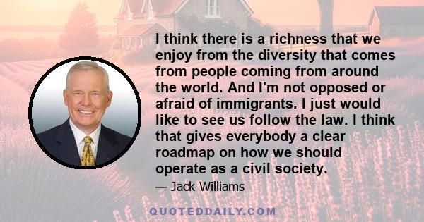 I think there is a richness that we enjoy from the diversity that comes from people coming from around the world. And I'm not opposed or afraid of immigrants. I just would like to see us follow the law. I think that