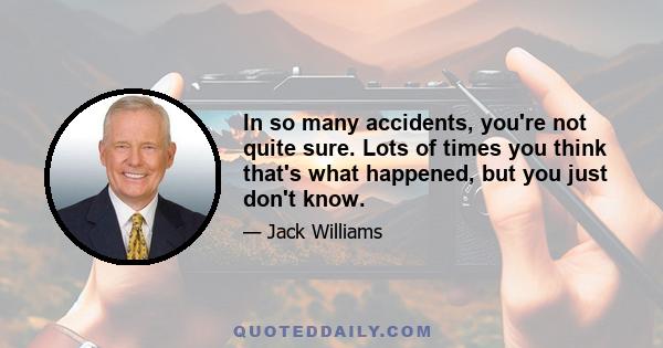 In so many accidents, you're not quite sure. Lots of times you think that's what happened, but you just don't know.