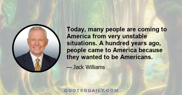 Today, many people are coming to America from very unstable situations. A hundred years ago, people came to America because they wanted to be Americans.