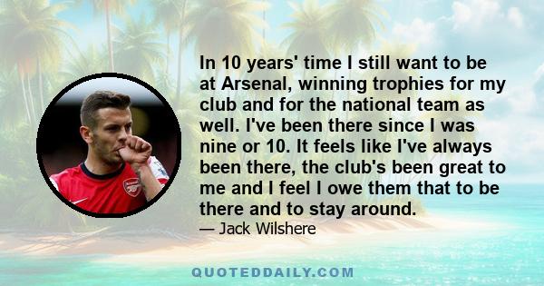 In 10 years' time I still want to be at Arsenal, winning trophies for my club and for the national team as well. I've been there since I was nine or 10. It feels like I've always been there, the club's been great to me