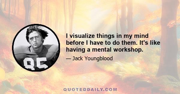 I visualize things in my mind before I have to do them. It's like having a mental workshop.