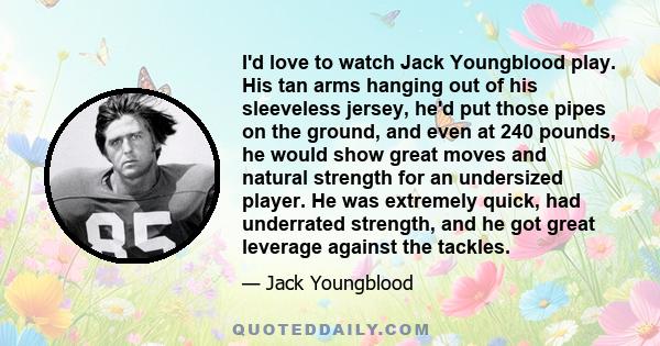 I'd love to watch Jack Youngblood play. His tan arms hanging out of his sleeveless jersey, he'd put those pipes on the ground, and even at 240 pounds, he would show great moves and natural strength for an undersized