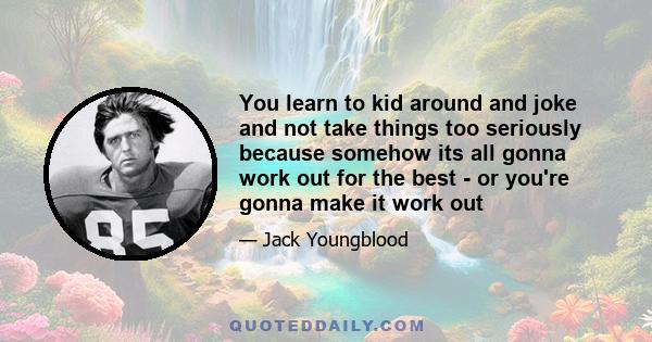 You learn to kid around and joke and not take things too seriously because somehow its all gonna work out for the best - or you're gonna make it work out