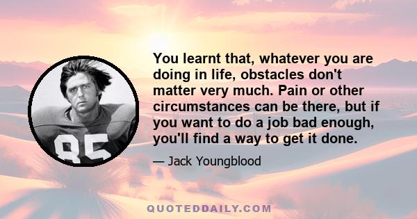 You learnt that, whatever you are doing in life, obstacles don't matter very much. Pain or other circumstances can be there, but if you want to do a job bad enough, you'll find a way to get it done.