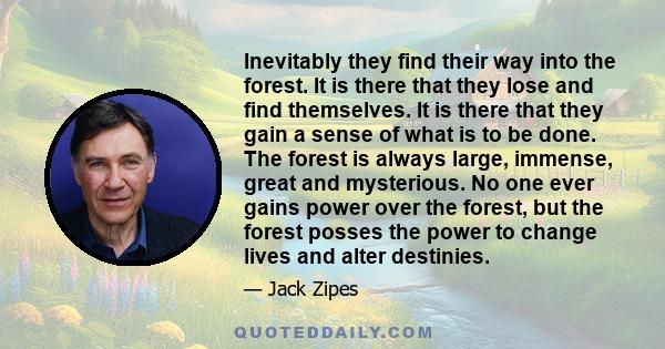 Inevitably they find their way into the forest. It is there that they lose and find themselves. It is there that they gain a sense of what is to be done. The forest is always large, immense, great and mysterious. No one 