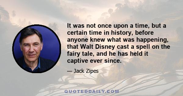 It was not once upon a time, but a certain time in history, before anyone knew what was happening, that Walt Disney cast a spell on the fairy tale, and he has held it captive ever since.