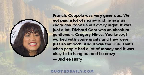 Francis Coppola was very generous. We got paid a lot of money and he saw us every day, took us out every night. It was just a lot. Richard Gere was an absolute gentleman. Gregory Hines. You know, I worked with some