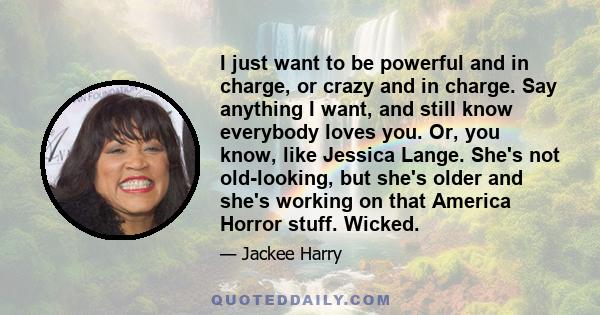 I just want to be powerful and in charge, or crazy and in charge. Say anything I want, and still know everybody loves you. Or, you know, like Jessica Lange. She's not old-looking, but she's older and she's working on