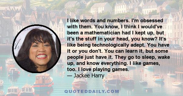 I like words and numbers. I'm obsessed with them. You know, I think I would've been a mathematician had I kept up, but it's the stuff in your head, you know? It's like being technologically adept. You have it or you