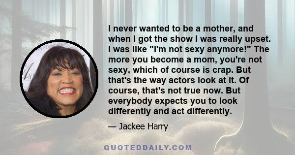 I never wanted to be a mother, and when I got the show I was really upset. I was like I'm not sexy anymore! The more you become a mom, you're not sexy, which of course is crap. But that's the way actors look at it. Of