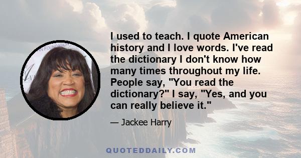 I used to teach. I quote American history and I love words. I've read the dictionary I don't know how many times throughout my life. People say, You read the dictionary? I say, Yes, and you can really believe it.