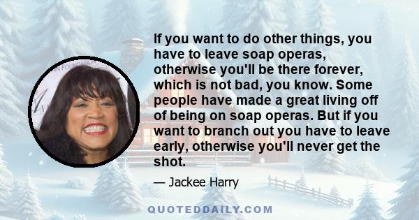 If you want to do other things, you have to leave soap operas, otherwise you'll be there forever, which is not bad, you know. Some people have made a great living off of being on soap operas. But if you want to branch