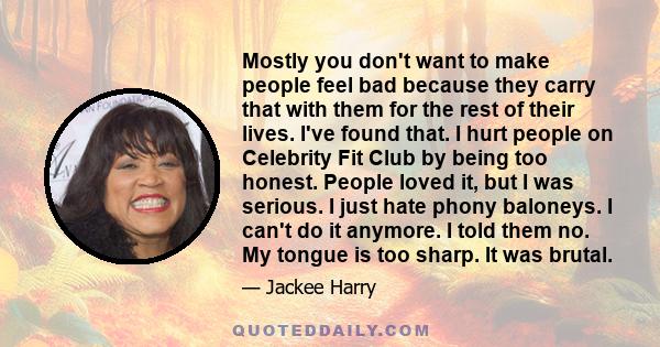 Mostly you don't want to make people feel bad because they carry that with them for the rest of their lives. I've found that. I hurt people on Celebrity Fit Club by being too honest. People loved it, but I was serious.