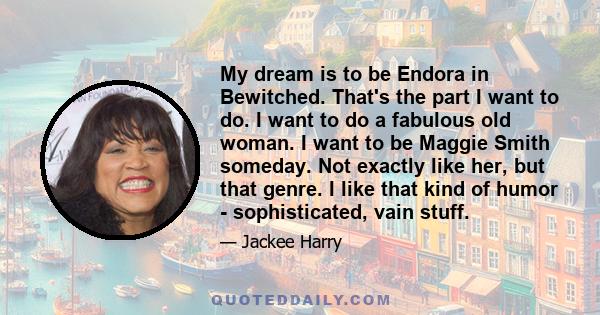 My dream is to be Endora in Bewitched. That's the part I want to do. I want to do a fabulous old woman. I want to be Maggie Smith someday. Not exactly like her, but that genre. I like that kind of humor - sophisticated, 