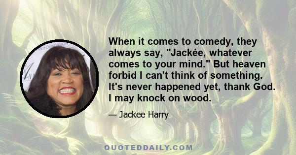 When it comes to comedy, they always say, Jackée, whatever comes to your mind. But heaven forbid I can't think of something. It's never happened yet, thank God. I may knock on wood.