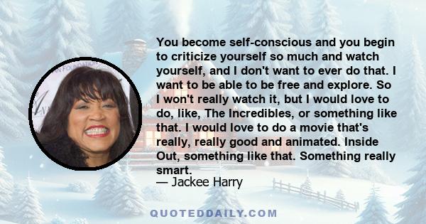 You become self-conscious and you begin to criticize yourself so much and watch yourself, and I don't want to ever do that. I want to be able to be free and explore. So I won't really watch it, but I would love to do,