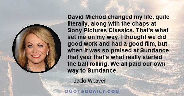 David Michôd changed my life, quite literally, along with the chaps at Sony Pictures Classics. That's what set me on my way. I thought we did good work and had a good film, but when it was so praised at Sundance that