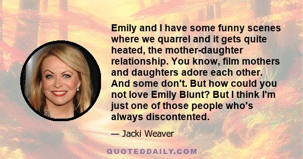 Emily and I have some funny scenes where we quarrel and it gets quite heated, the mother-daughter relationship. You know, film mothers and daughters adore each other. And some don't. But how could you not love Emily