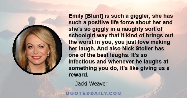 Emily [Blunt] is such a giggler, she has such a positive life force about her and she's so giggly in a naughty sort of schoolgirl way that it kind of brings out the worst in you, you just love making her laugh. And also 