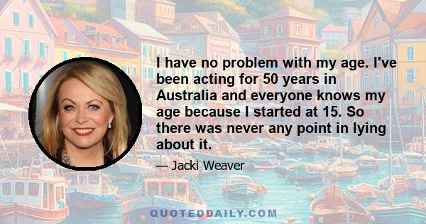 I have no problem with my age. I've been acting for 50 years in Australia and everyone knows my age because I started at 15. So there was never any point in lying about it.