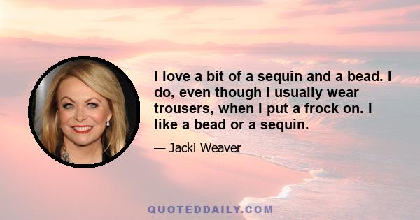 I love a bit of a sequin and a bead. I do, even though I usually wear trousers, when I put a frock on. I like a bead or a sequin.