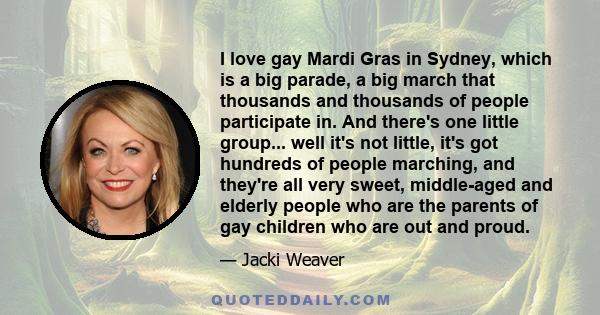 I love gay Mardi Gras in Sydney, which is a big parade, a big march that thousands and thousands of people participate in. And there's one little group... well it's not little, it's got hundreds of people marching, and