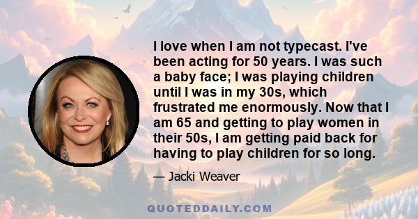 I love when I am not typecast. I've been acting for 50 years. I was such a baby face; I was playing children until I was in my 30s, which frustrated me enormously. Now that I am 65 and getting to play women in their