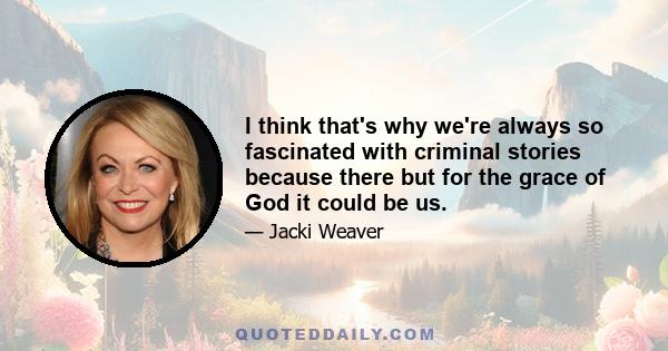 I think that's why we're always so fascinated with criminal stories because there but for the grace of God it could be us.