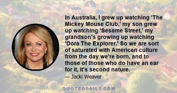 In Australia, I grew up watching 'The Mickey Mouse Club,' my son grew up watching 'Sesame Street,' my grandson's growing up watching 'Dora The Explorer.' So we are sort of saturated with American culture from the day