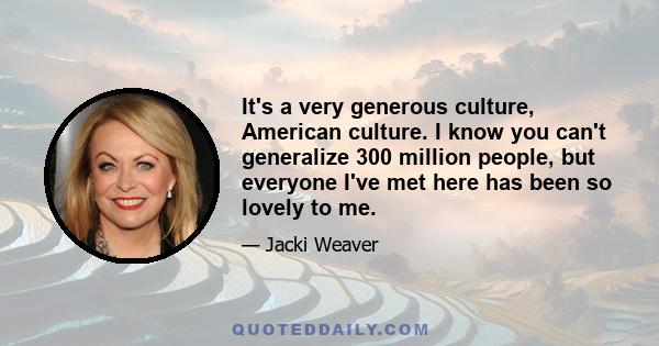 It's a very generous culture, American culture. I know you can't generalize 300 million people, but everyone I've met here has been so lovely to me.